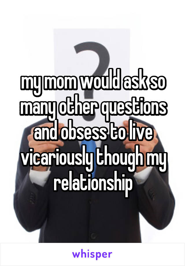 my mom would ask so many other questions and obsess to live vicariously though my relationship