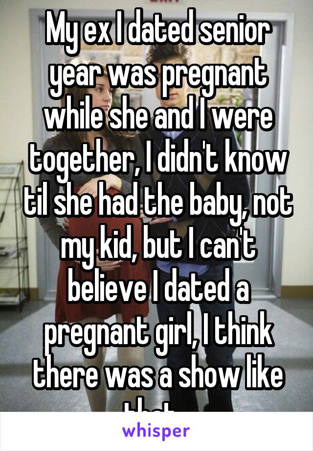 My ex I dated senior year was pregnant while she and I were together, I didn't know til she had the baby, not my kid, but I can't believe I dated a pregnant girl, I think there was a show like that...