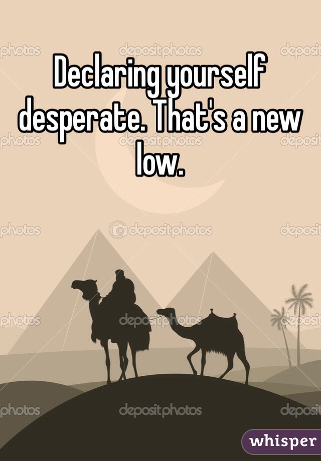 Declaring yourself desperate. That's a new low. 