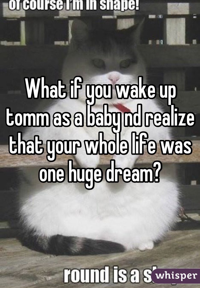 What if you wake up tomm as a baby nd realize that your whole life was one huge dream?