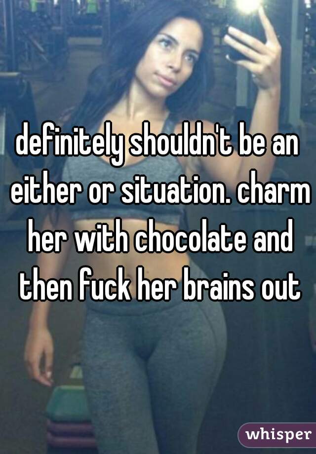 definitely shouldn't be an either or situation. charm her with chocolate and then fuck her brains out