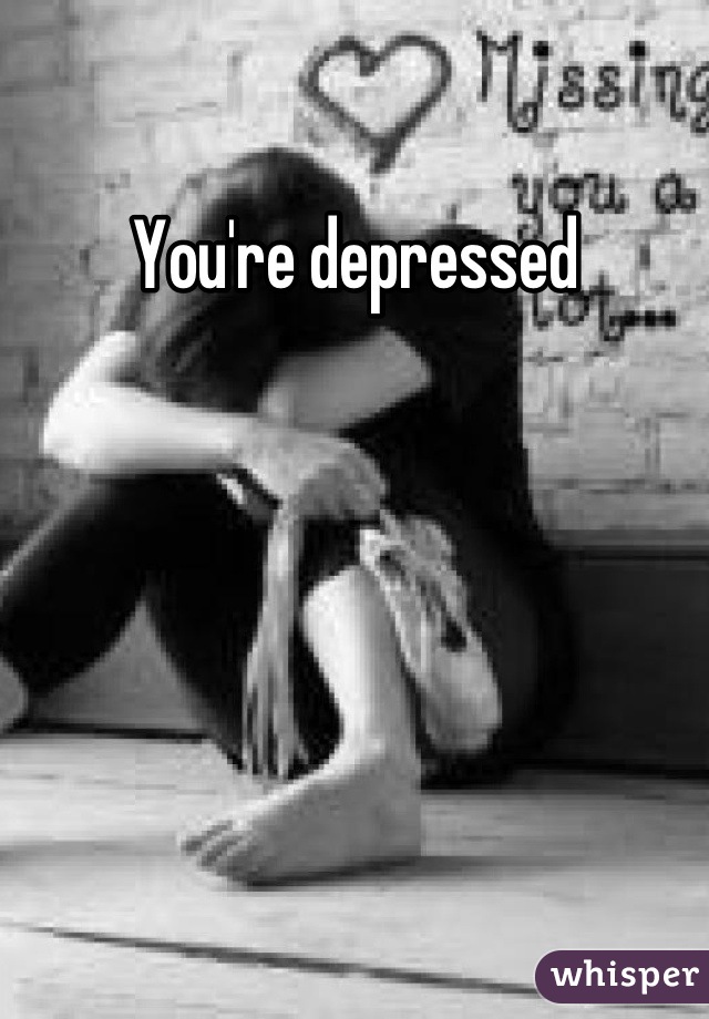 You're depressed