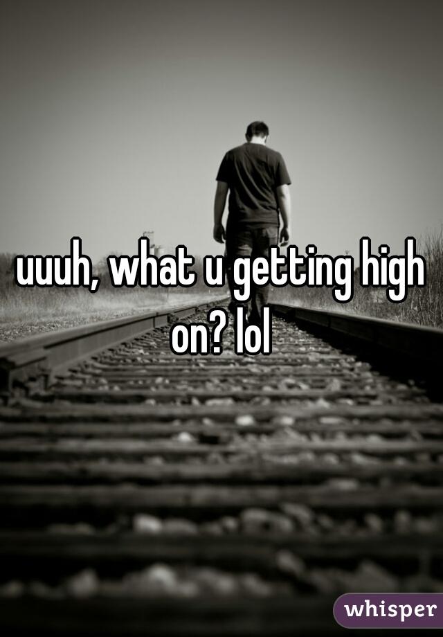 uuuh, what u getting high on? lol 