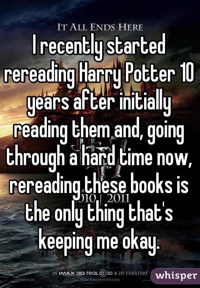 I recently started rereading Harry Potter 10 years after initially reading them and, going through a hard time now, rereading these books is the only thing that's keeping me okay.