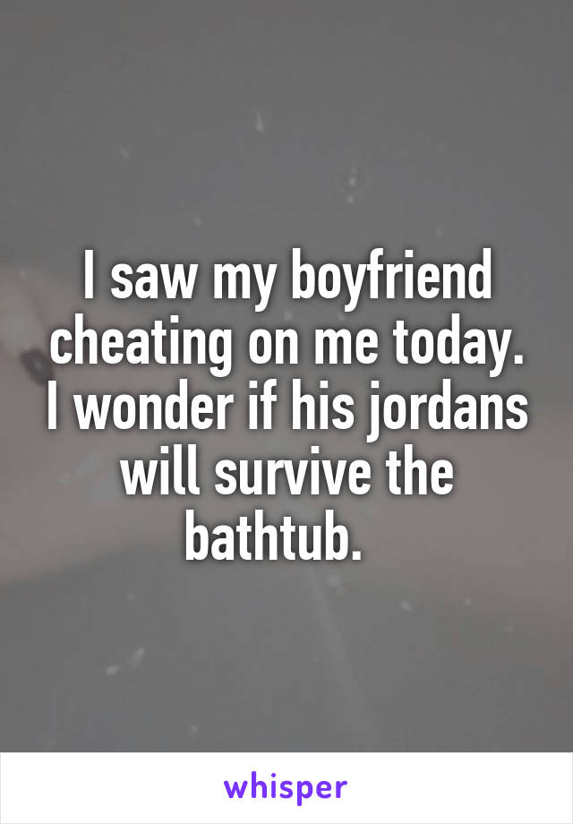 I saw my boyfriend cheating on me today. I wonder if his jordans will survive the bathtub.  