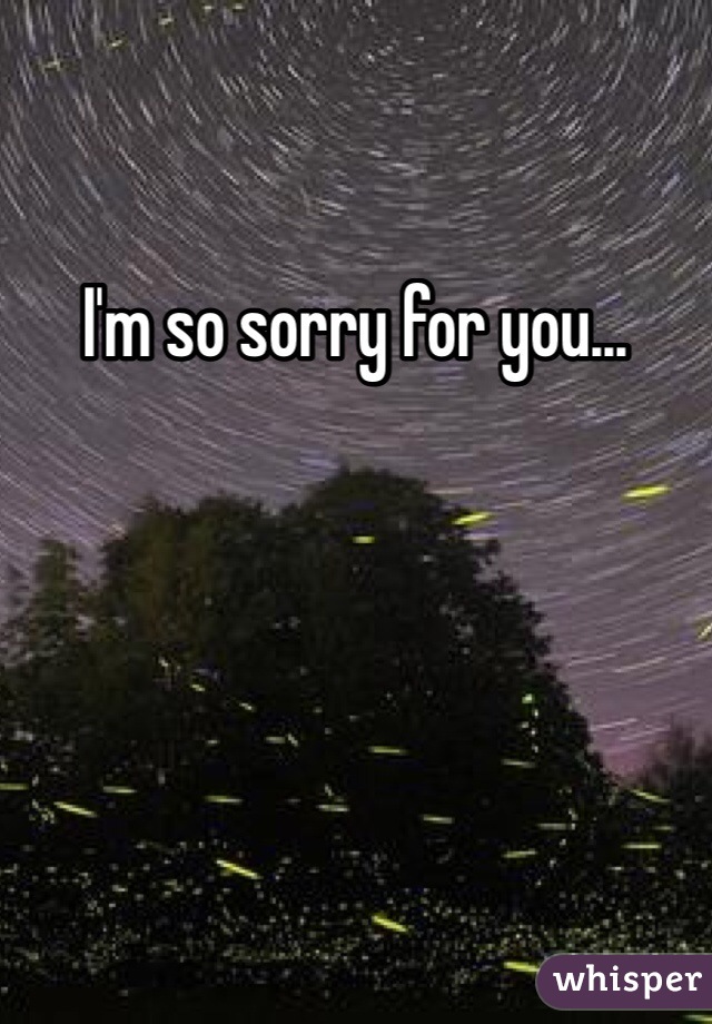 I'm so sorry for you...