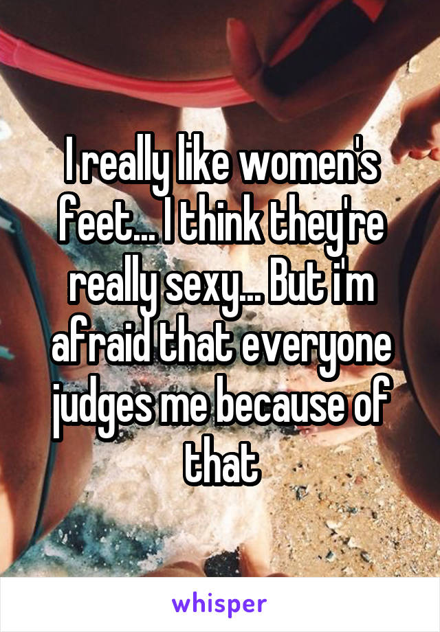 I really like women's feet... I think they're really sexy... But i'm afraid that everyone judges me because of that