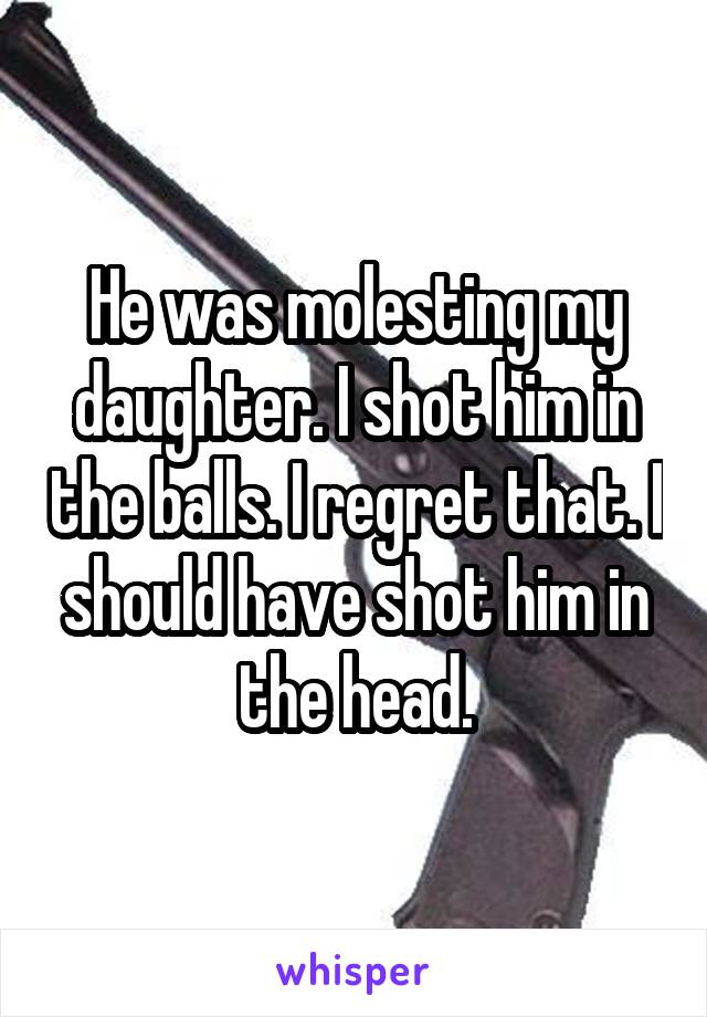 He was molesting my daughter. I shot him in the balls. I regret that. I should have shot him in the head.