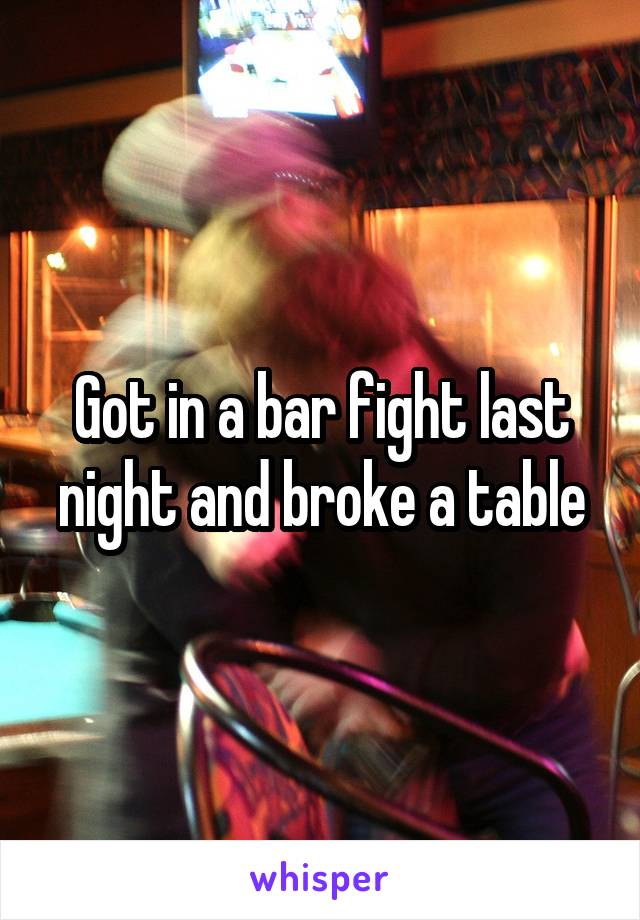 Got in a bar fight last night and broke a table