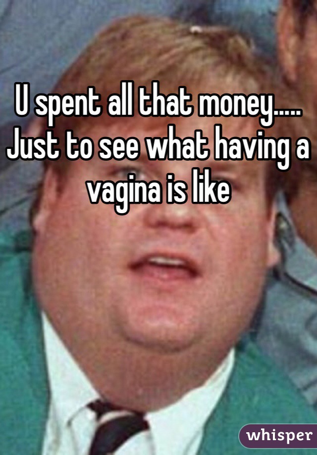 U spent all that money..... Just to see what having a vagina is like