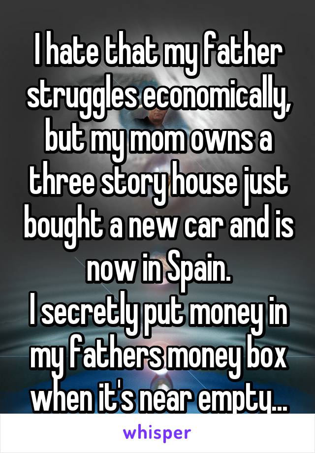 I hate that my father struggles economically, but my mom owns a three story house just bought a new car and is now in Spain.
I secretly put money in my fathers money box when it's near empty...