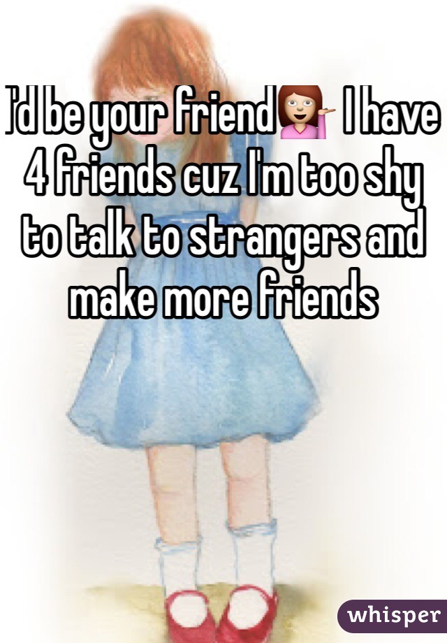 I'd be your friend💁 I have 4 friends cuz I'm too shy to talk to strangers and make more friends
