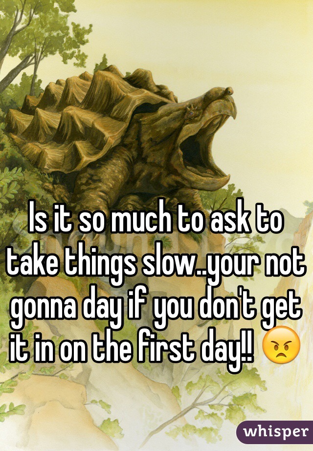 Is it so much to ask to take things slow..your not gonna day if you don't get it in on the first day!! 😠
