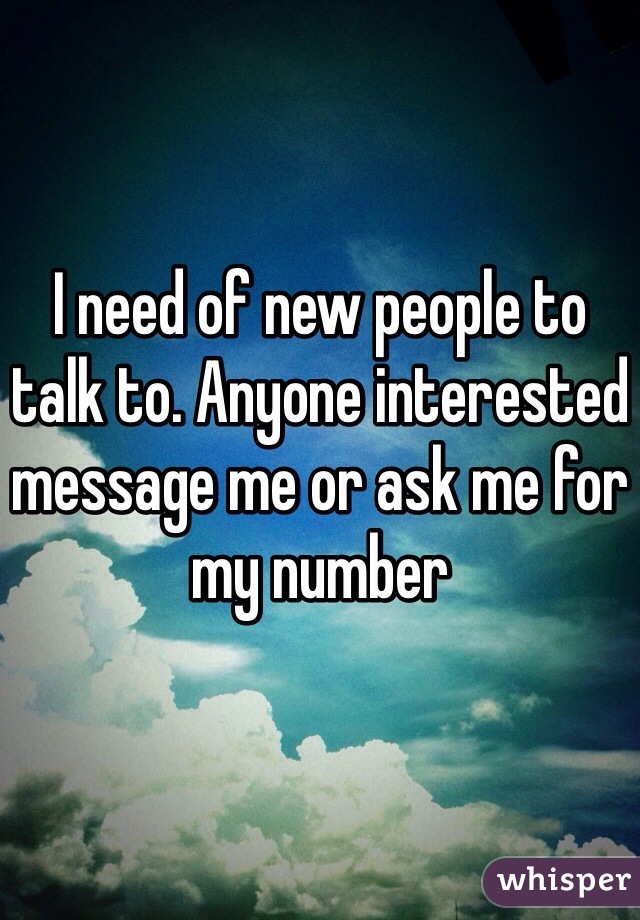 I need of new people to talk to. Anyone interested message me or ask me for my number 