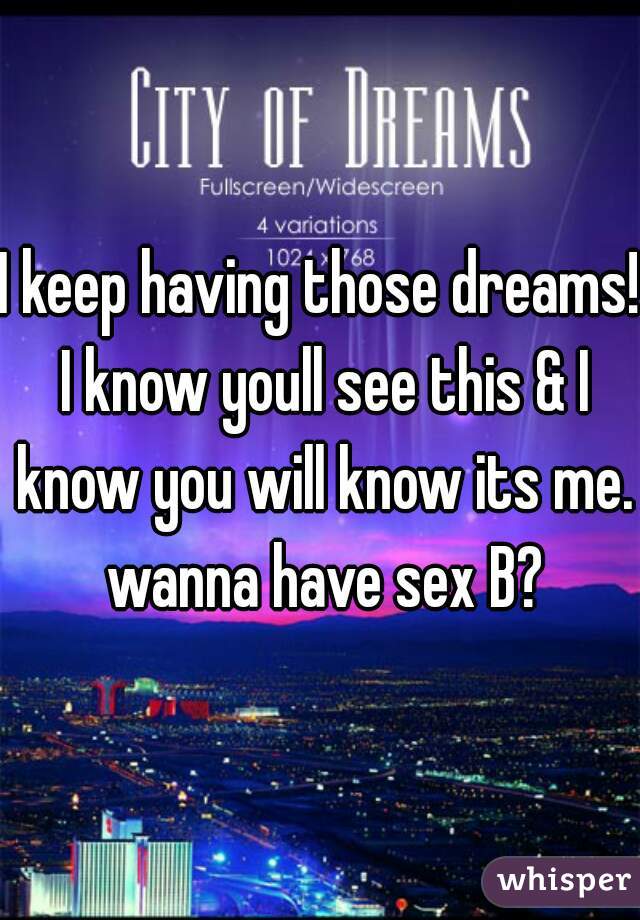 I keep having those dreams! I know youll see this & I know you will know its me. wanna have sex B?