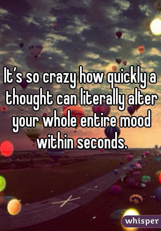 It’s so crazy how quickly a thought can literally alter your whole entire mood within seconds.