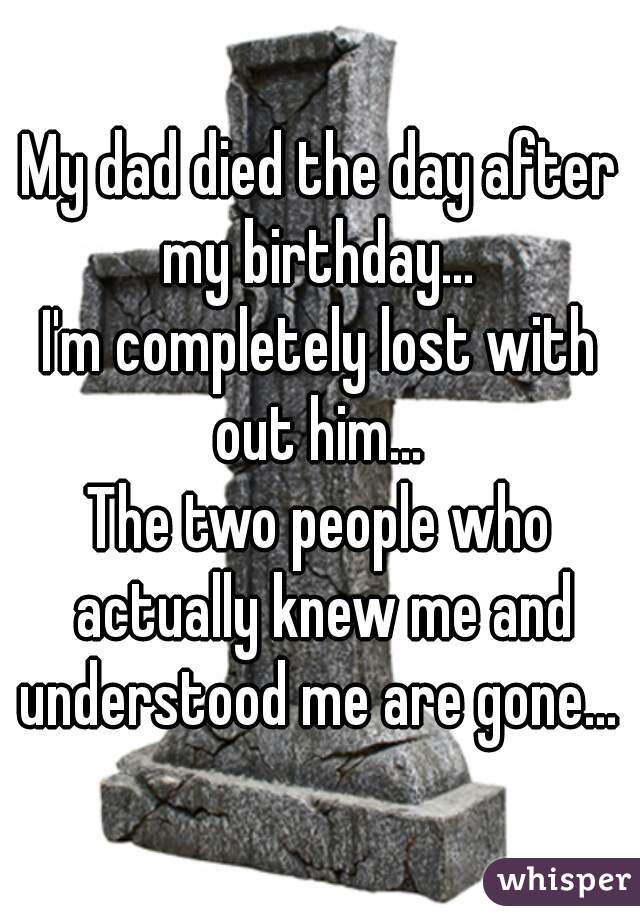 My dad died the day after my birthday... 
I'm completely lost with out him... 
The two people who actually knew me and understood me are gone... 
