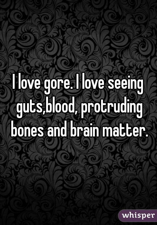 I love gore. I love seeing guts,blood, protruding bones and brain matter.