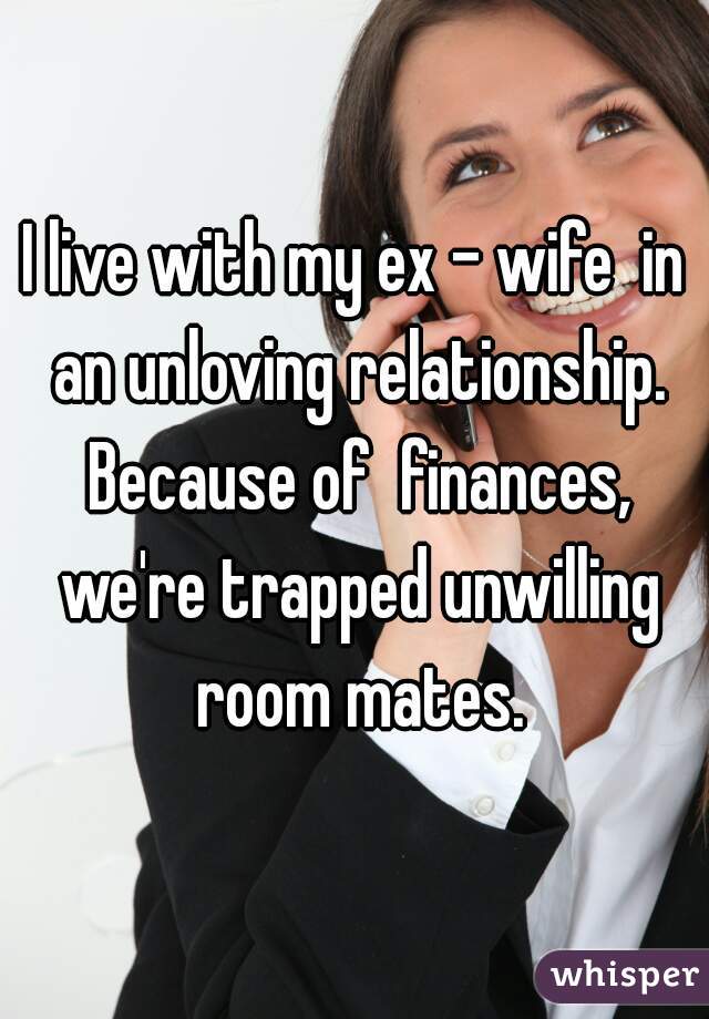 I live with my ex - wife  in an unloving relationship. Because of  finances, we're trapped unwilling room mates.