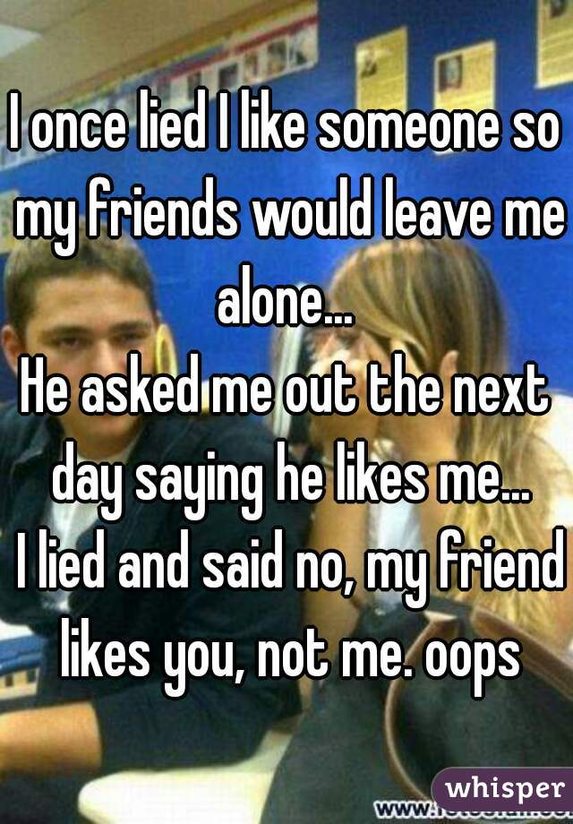 I once lied I like someone so my friends would leave me alone... 

He asked me out the next day saying he likes me...

 I lied and said no, my friend likes you, not me. oops
