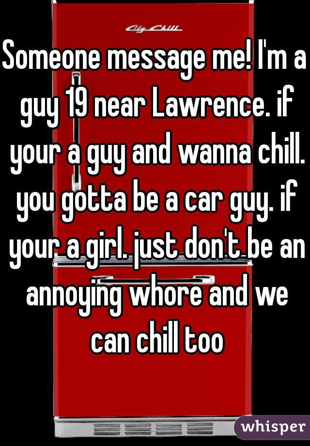 Someone message me! I'm a guy 19 near Lawrence. if your a guy and wanna chill. you gotta be a car guy. if your a girl. just don't be an annoying whore and we can chill too