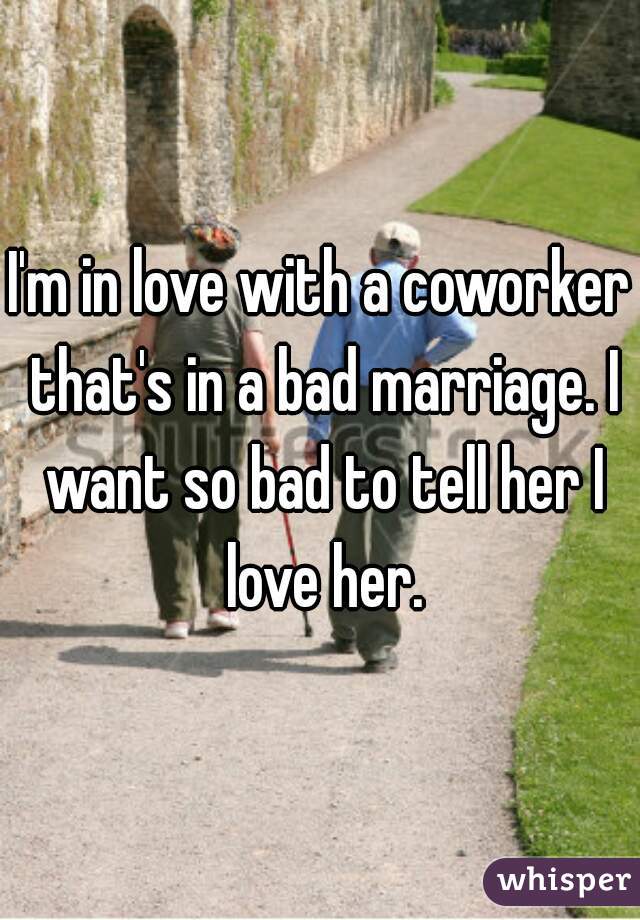 I'm in love with a coworker that's in a bad marriage. I want so bad to tell her I love her.