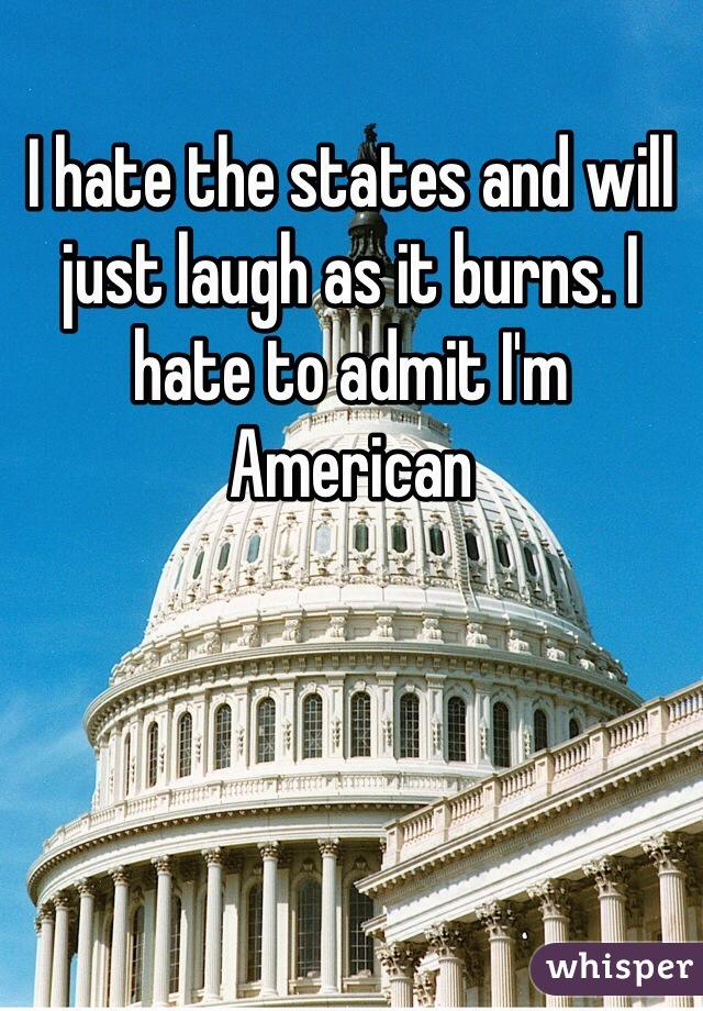 I hate the states and will just laugh as it burns. I hate to admit I'm American 