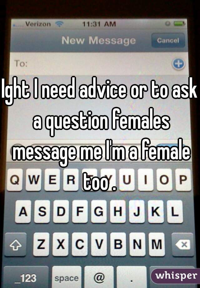 Ight I need advice or to ask a question females message me I'm a female too . 