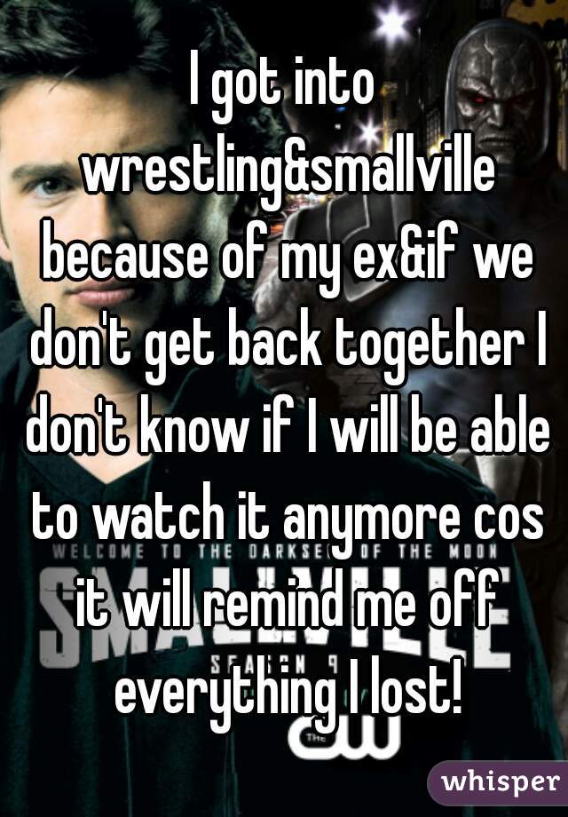 I got into wrestling&smallville because of my ex&if we don't get back together I don't know if I will be able to watch it anymore cos it will remind me off everything I lost!