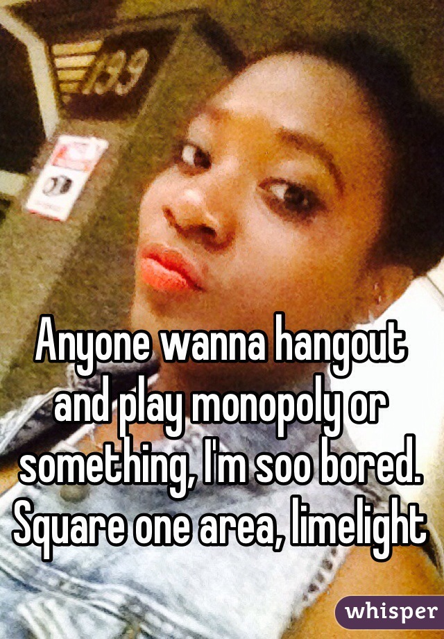 Anyone wanna hangout and play monopoly or something, I'm soo bored. Square one area, limelight