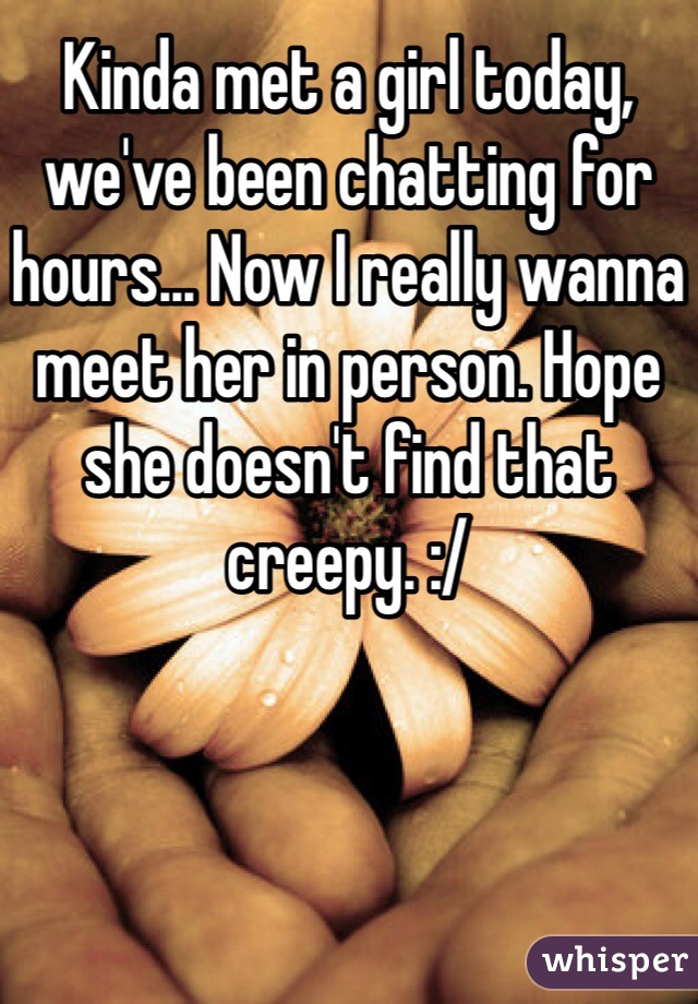 Kinda met a girl today, we've been chatting for hours... Now I really wanna meet her in person. Hope she doesn't find that creepy. :/