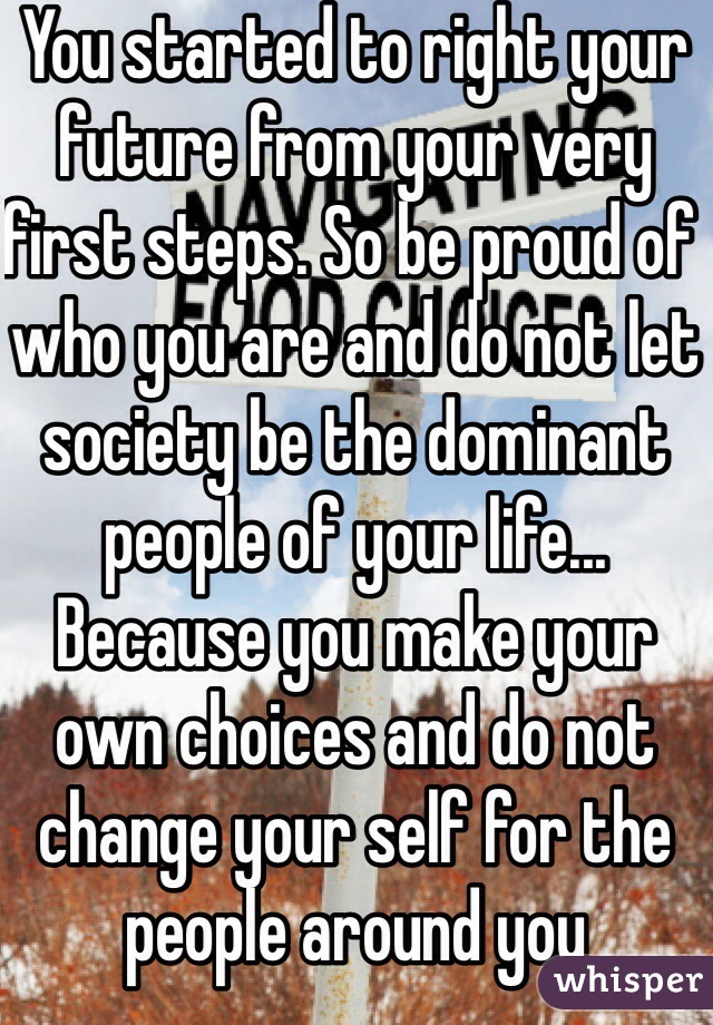 You started to right your future from your very first steps. So be proud of who you are and do not let society be the dominant people of your life... Because you make your own choices and do not change your self for the people around you