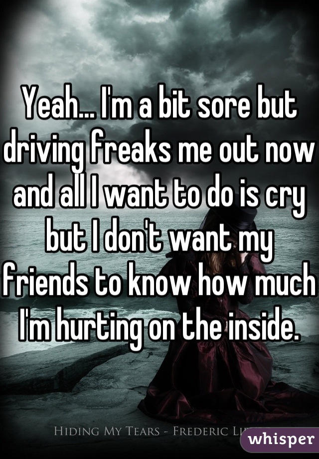 Yeah... I'm a bit sore but driving freaks me out now and all I want to do is cry but I don't want my friends to know how much I'm hurting on the inside. 