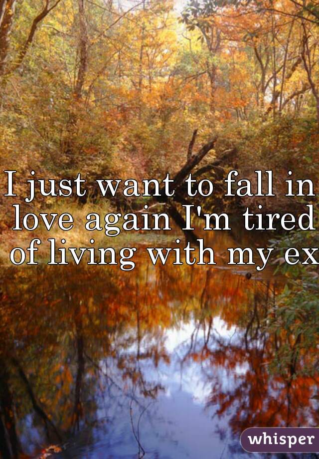 I just want to fall in love again I'm tired of living with my ex.