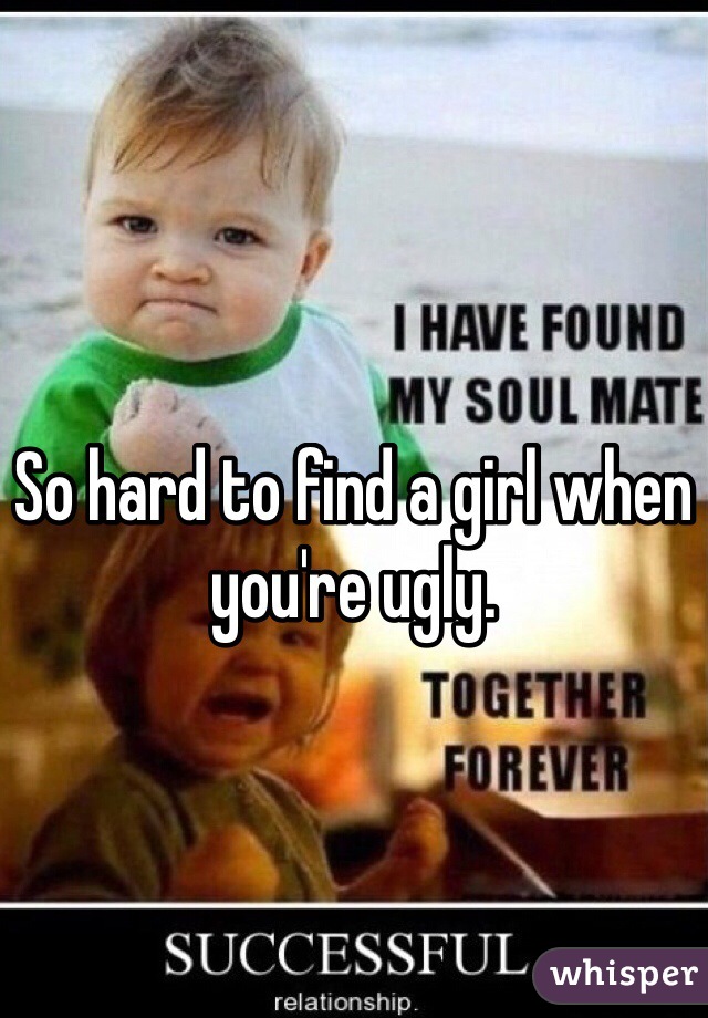 So hard to find a girl when you're ugly. 