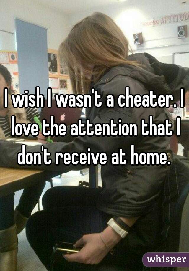 I wish I wasn't a cheater. I love the attention that I don't receive at home. 
