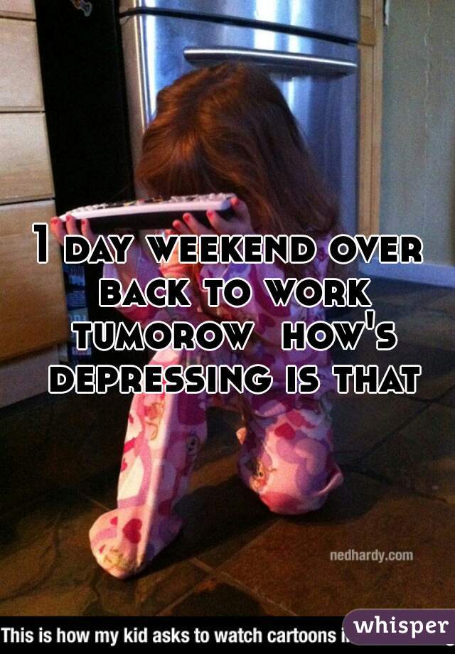 1 day weekend over back to work tumorow  how's depressing is that