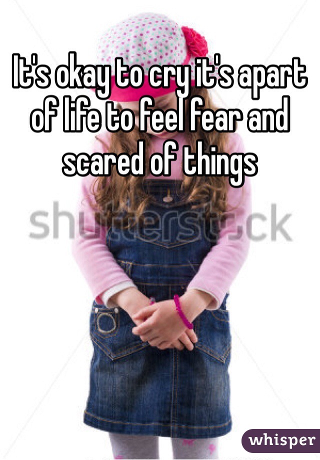 It's okay to cry it's apart of life to feel fear and scared of things 