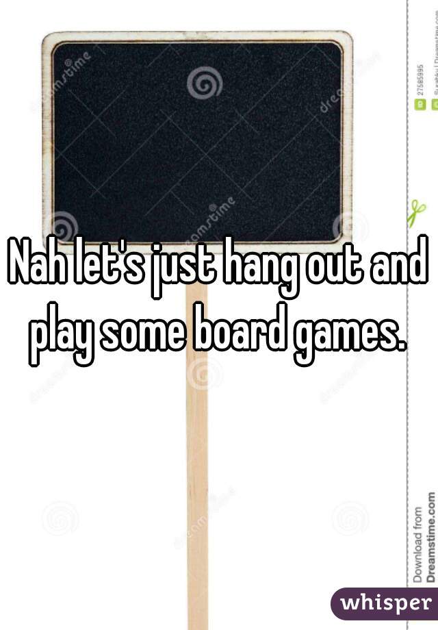 Nah let's just hang out and play some board games. 