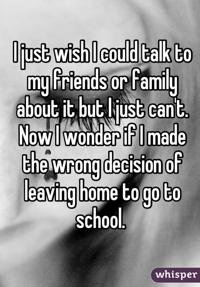 I just wish I could talk to my friends or family about it but I just can't. Now I wonder if I made the wrong decision of leaving home to go to school. 