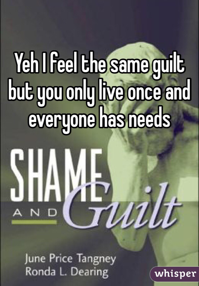 Yeh I feel the same guilt but you only live once and everyone has needs