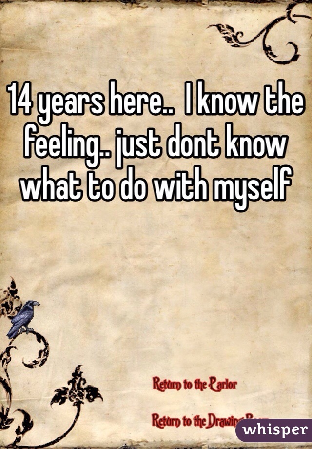 14 years here..  I know the feeling.. just dont know what to do with myself