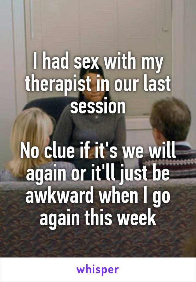 I had sex with my therapist in our last session

No clue if it's we will again or it'll just be awkward when I go again this week