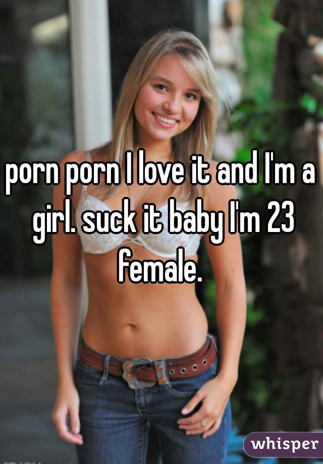 porn porn I love it and I'm a girl. suck it baby I'm 23 female. 