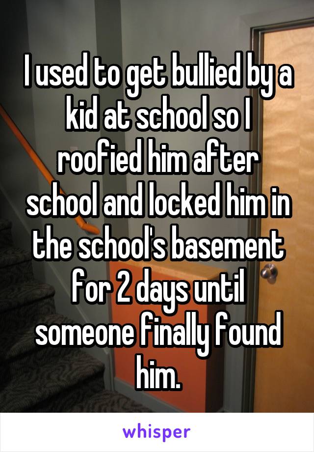 I used to get bullied by a kid at school so I roofied him after school and locked him in the school's basement for 2 days until someone finally found him.