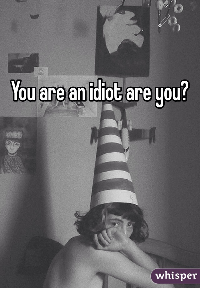You are an idiot are you?