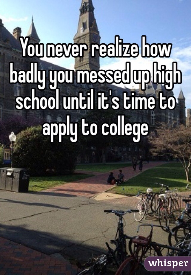 You never realize how badly you messed up high school until it's time to apply to college 