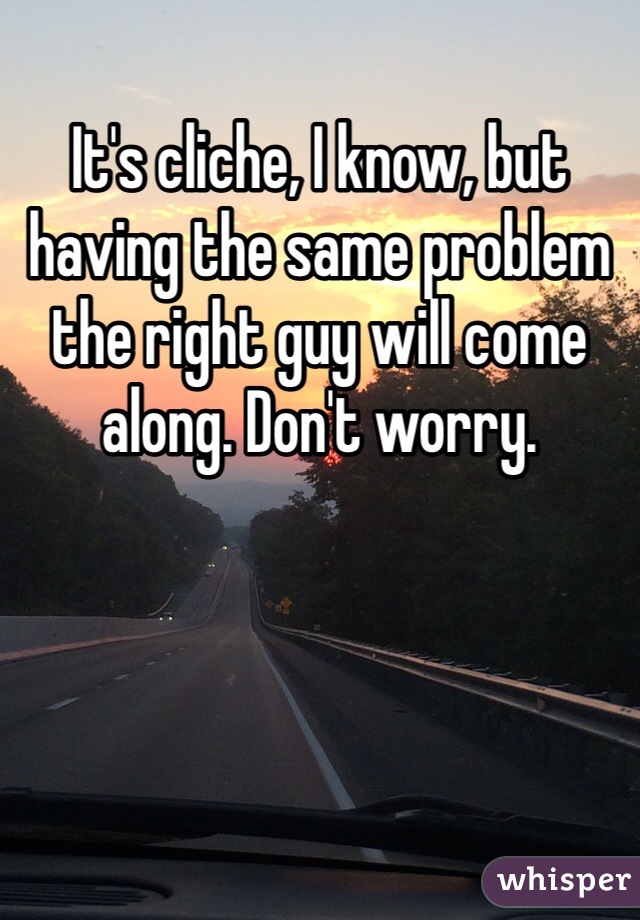 It's cliche, I know, but having the same problem the right guy will come along. Don't worry. 