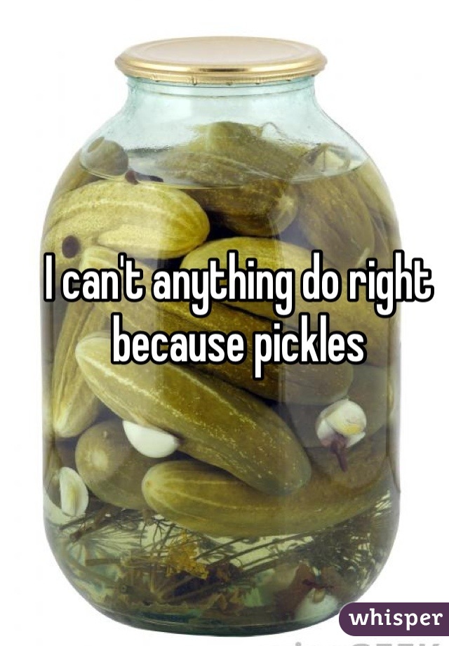 I can't anything do right because pickles