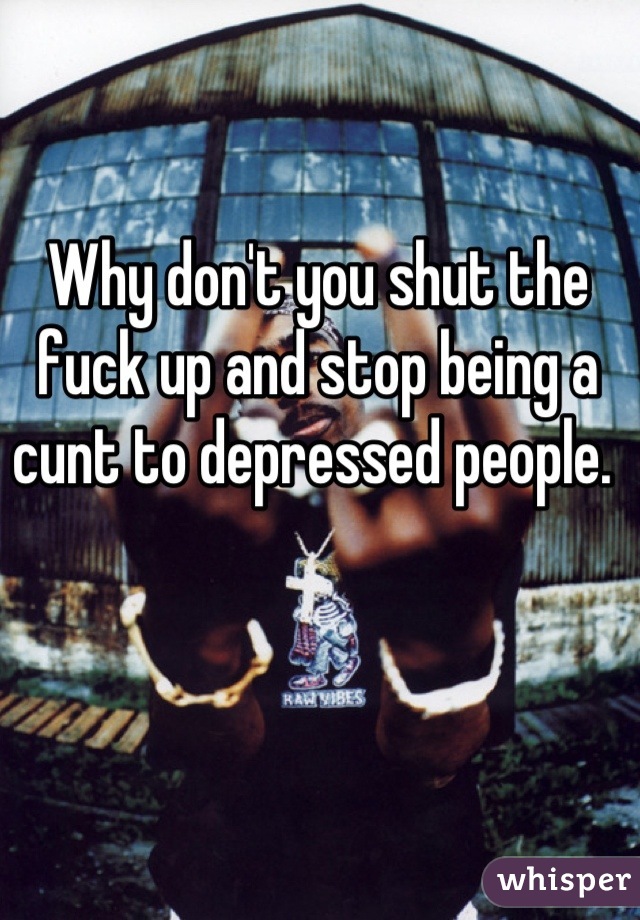 Why don't you shut the fuck up and stop being a cunt to depressed people. 